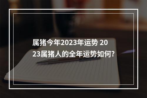 属猪今年2023年运势 2023属猪人的全年运势如何?
