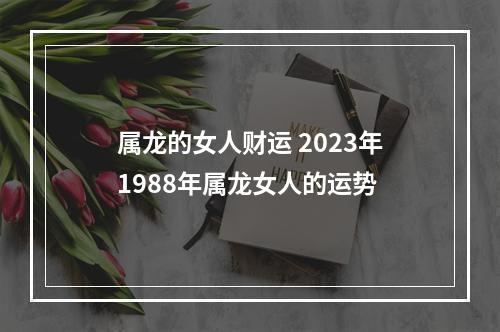 属龙的女人财运 2023年1988年属龙女人的运势