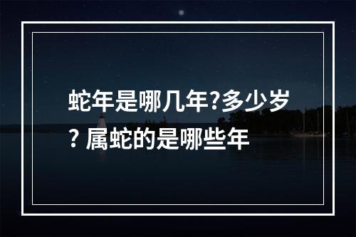 蛇年是哪几年?多少岁? 属蛇的是哪些年
