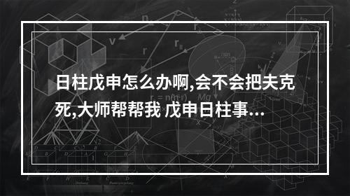 日柱戊申怎么办啊,会不会把夫克死,大师帮帮我 戊申日柱事业