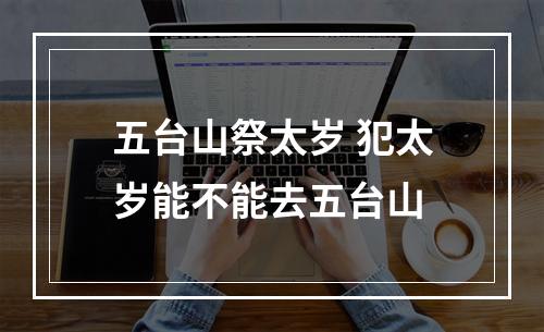 五台山祭太岁 犯太岁能不能去五台山