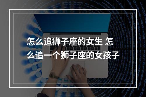 怎么追狮子座的女生 怎么追一个狮子座的女孩子