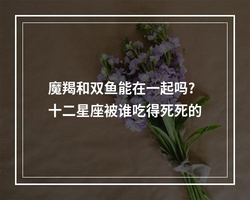 魔羯和双鱼能在一起吗? 十二星座被谁吃得死死的