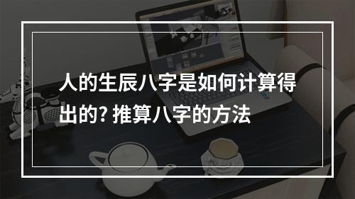 人的生辰八字是如何计算得出的? 推算八字的方法