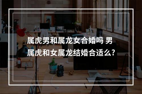属虎男和属龙女合婚吗 男属虎和女属龙结婚合适么?