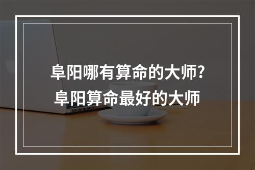 阜阳哪有算命的大师? 阜阳算命最好的大师