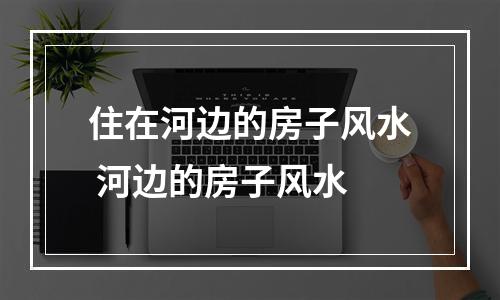 住在河边的房子风水 河边的房子风水
