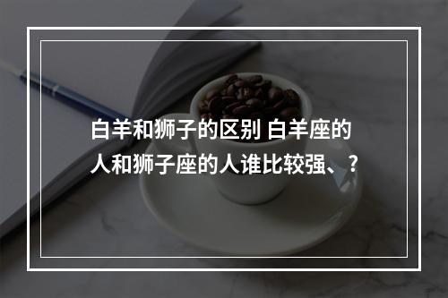 白羊和狮子的区别 白羊座的人和狮子座的人谁比较强、?