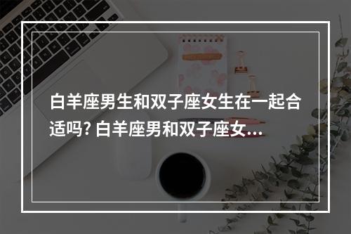 白羊座男生和双子座女生在一起合适吗? 白羊座男和双子座女婚姻好吗