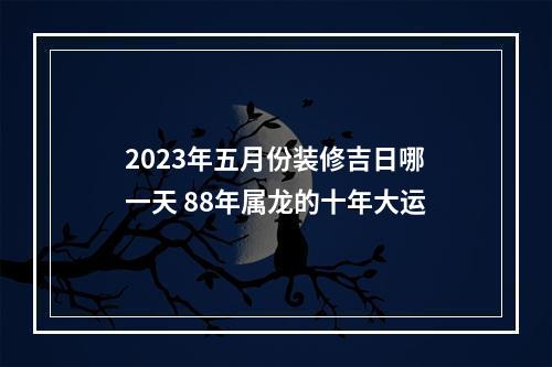 2023年五月份装修吉日哪一天 88年属龙的十年大运
