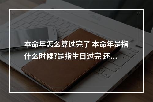 本命年怎么算过完了 本命年是指什么时候?是指生日过完 还是过完元旦 还是一直到农历新年_百 ...