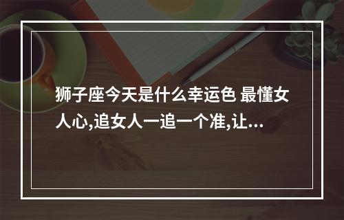 狮子座今天是什么幸运色 最懂女人心,追女人一追一个准,让人羡慕嫉妒恨的星座男有哪些?_百度知 ...