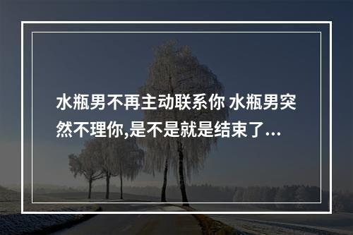 水瓶男不再主动联系你 水瓶男突然不理你,是不是就是结束了。