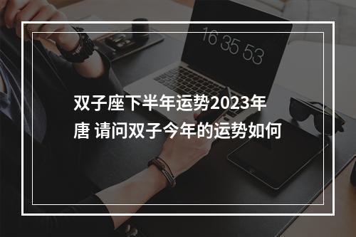 双子座下半年运势2023年唐 请问双子今年的运势如何