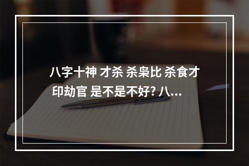 八字十神 才杀 杀枭比 杀食才 印劫官 是不是不好? 八字流年杀才