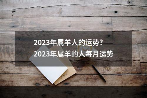 2023年属羊人的运势? 2023年属羊的人每月运势