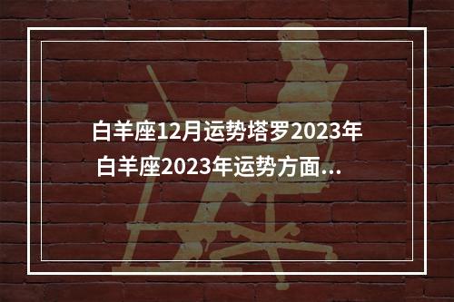 白羊座12月运势塔罗2023年 白羊座2023年运势方面怎么样呢?