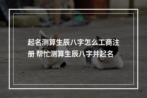 起名测算生辰八字怎么工商注册 帮忙测算生辰八字并起名