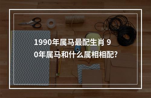 1990年属马最配生肖 90年属马和什么属相相配?