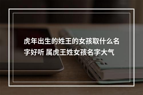 虎年出生的姓王的女孩取什么名字好听 属虎王姓女孩名字大气