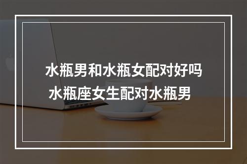 水瓶男和水瓶女配对好吗 水瓶座女生配对水瓶男