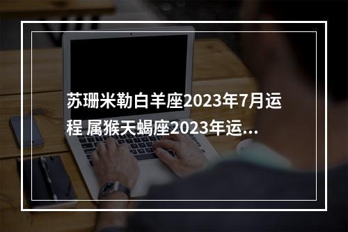 苏珊米勒白羊座2023年7月运程 属猴天蝎座2023年运势详解属猴天蝎座2023年运势如何