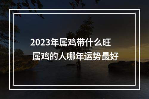 2023年属鸡带什么旺 属鸡的人哪年运势最好