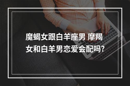 魔蝎女跟白羊座男 摩羯女和白羊男恋爱会配吗?