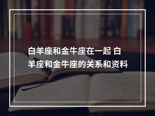 白羊座和金牛座在一起 白羊座和金牛座的关系和资料