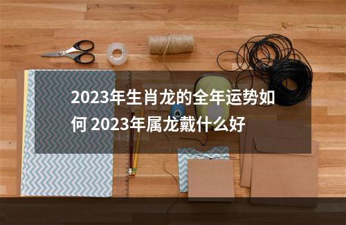 2023年生肖龙的全年运势如何 2023年属龙戴什么好