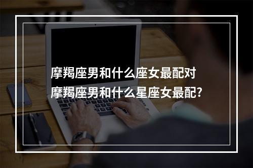 摩羯座男和什么座女最配对 摩羯座男和什么星座女最配?