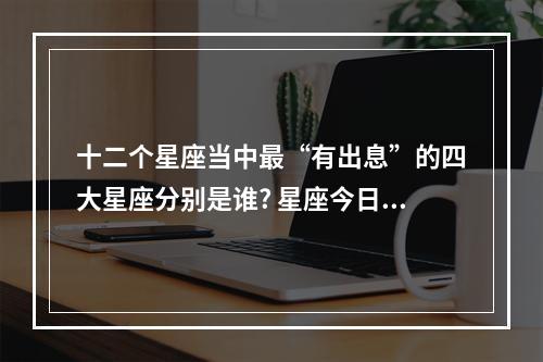 十二个星座当中最“有出息”的四大星座分别是谁? 星座今日运势狮子座