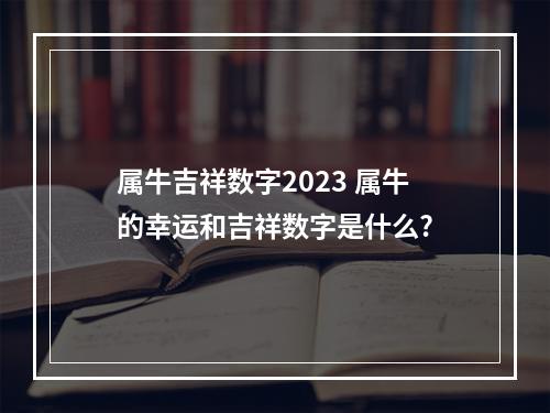 属牛吉祥数字2023 属牛的幸运和吉祥数字是什么?