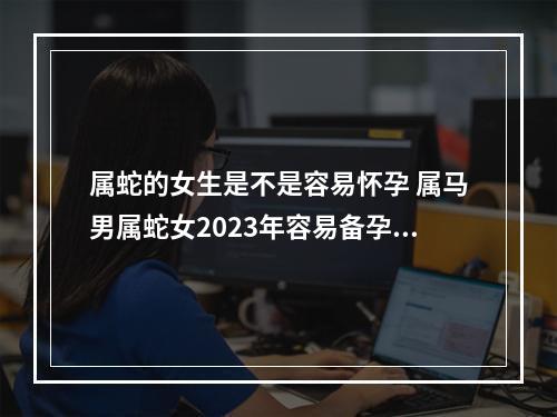 属蛇的女生是不是容易怀孕 属马男属蛇女2023年容易备孕成功吗?