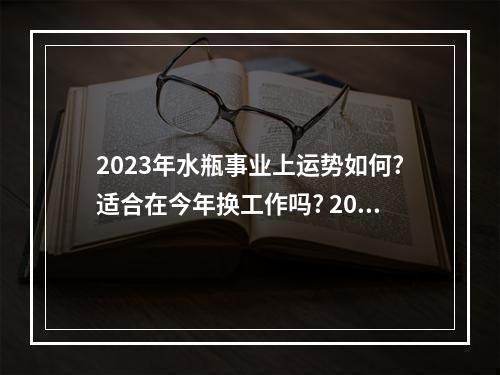 2023年水瓶事业上运势如何?适合在今年换工作吗? 2023年水瓶座男全年运势详解