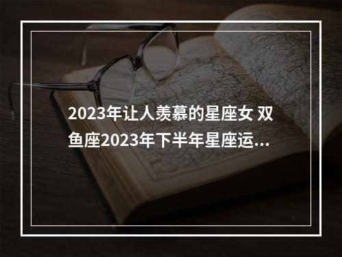 2023年让人羡慕的星座女 双鱼座2023年下半年星座运势