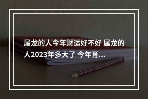 属龙的人今年财运好不好 属龙的人2023年多大了 今年肖龙人运势好不好?