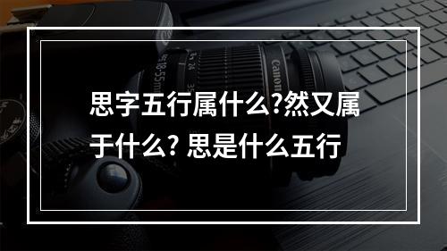 思字五行属什么?然又属于什么? 思是什么五行