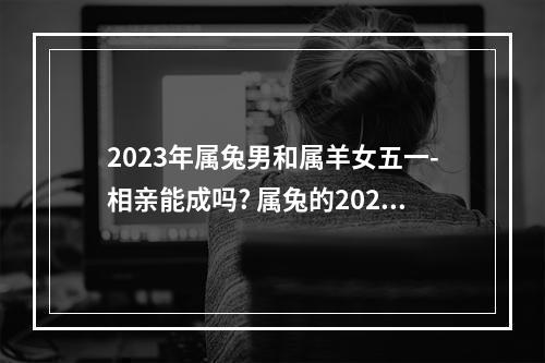2023年属兔男和属羊女五一-相亲能成吗? 属兔的2023年婚姻感情