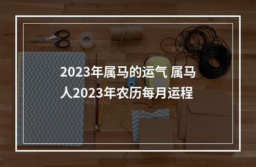 2023年属马的运气 属马人2023年农历每月运程