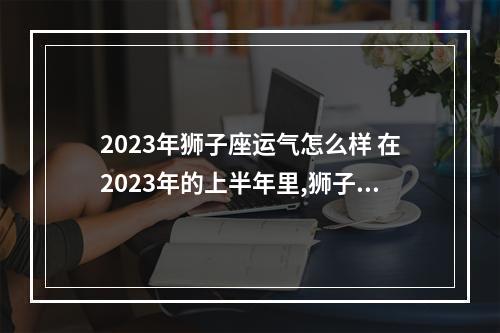 2023年狮子座运气怎么样 在2023年的上半年里,狮子座的运势将会怎么样?