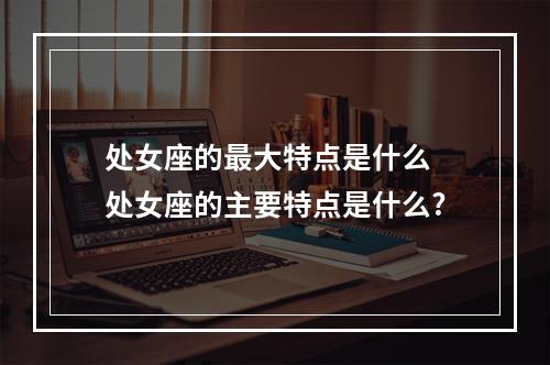 处女座的最大特点是什么 处女座的主要特点是什么?