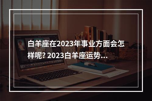白羊座在2023年事业方面会怎样呢? 2023白羊座运势全解