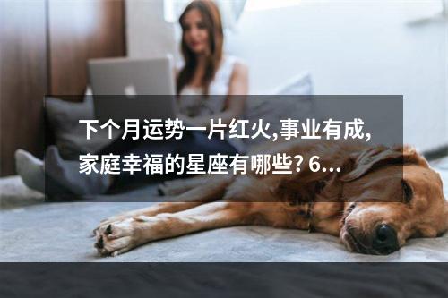 下个月运势一片红火,事业有成,家庭幸福的星座有哪些? 68年属猴女今日财运查询