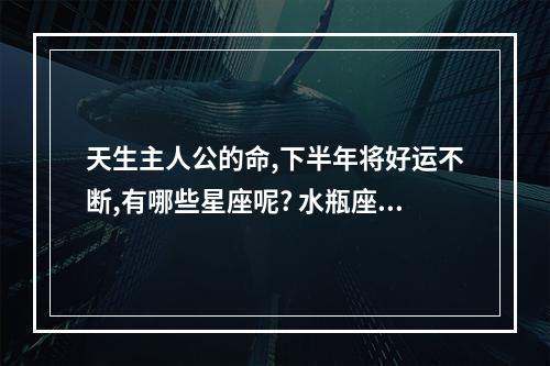 天生主人公的命,下半年将好运不断,有哪些星座呢? 水瓶座今年下半年的运程