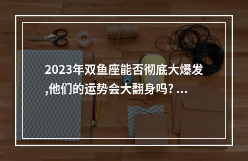 2023年双鱼座能否彻底大爆发,他们的运势会大翻身吗? 双鱼座6月份运势2023学业
