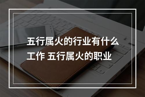 五行属火的行业有什么工作 五行属火的职业