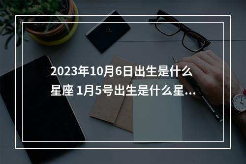 2023年10月6日出生是什么星座 1月5号出生是什么星座