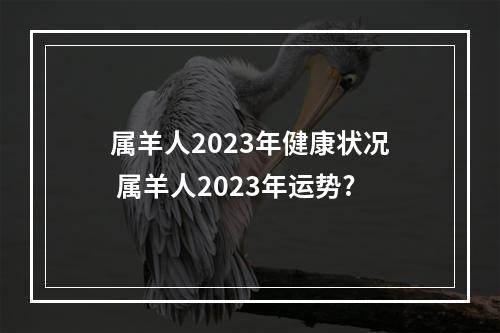 属羊人2023年健康状况 属羊人2023年运势?