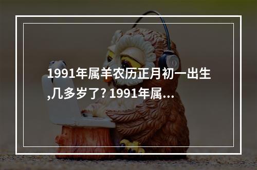1991年属羊农历正月初一出生,几多岁了? 1991年属羊多少岁生儿子